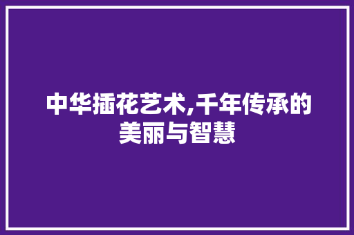 中华插花艺术,千年传承的美丽与智慧