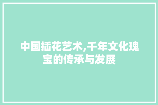 中国插花艺术,千年文化瑰宝的传承与发展