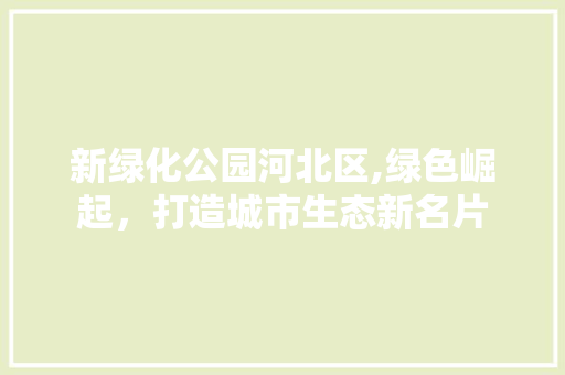 新绿化公园河北区,绿色崛起，打造城市生态新名片
