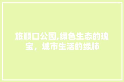 旅顺口公园,绿色生态的瑰宝，城市生活的绿肺
