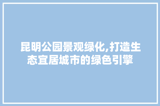 昆明公园景观绿化,打造生态宜居城市的绿色引擎