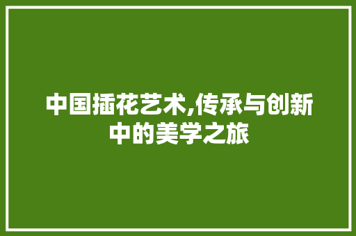 中国插花艺术,传承与创新中的美学之旅