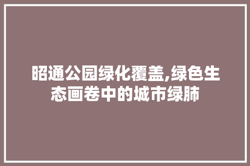 昭通公园绿化覆盖,绿色生态画卷中的城市绿肺