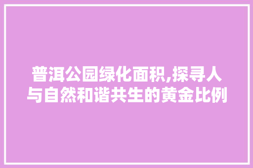 普洱公园绿化面积,探寻人与自然和谐共生的黄金比例