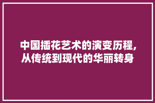 中国插花艺术的演变历程,从传统到现代的华丽转身