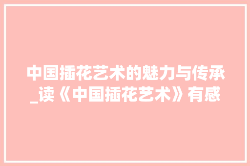 中国插花艺术的魅力与传承_读《中国插花艺术》有感