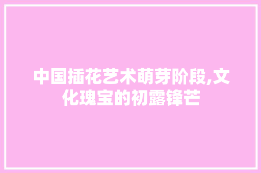 中国插花艺术萌芽阶段,文化瑰宝的初露锋芒 花卉育苗