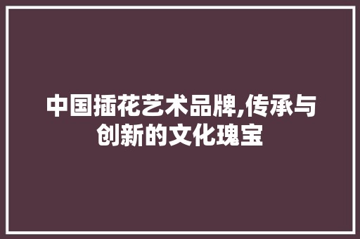 中国插花艺术品牌,传承与创新的文化瑰宝