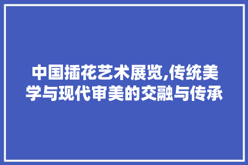 中国插花艺术展览,传统美学与现代审美的交融与传承 有机育苗