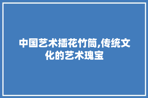 中国艺术插花竹筒,传统文化的艺术瑰宝 育苗设备