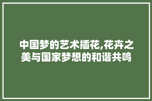 中国梦的艺术插花,花卉之美与国家梦想的和谐共鸣