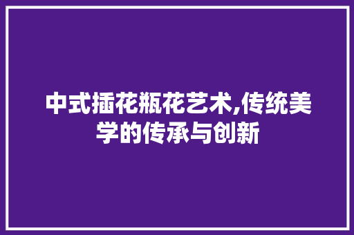 中式插花瓶花艺术,传统美学的传承与创新