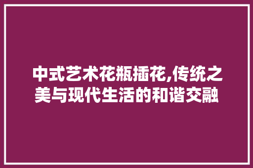 中式艺术花瓶插花,传统之美与现代生活的和谐交融