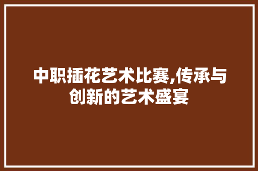 中职插花艺术比赛,传承与创新的艺术盛宴