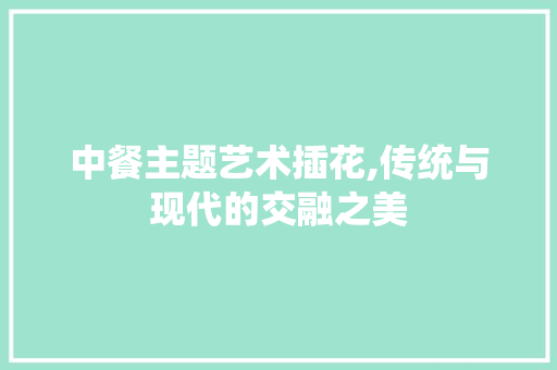 中餐主题艺术插花,传统与现代的交融之美