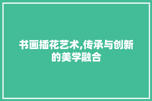 书画插花艺术,传承与创新的美学融合