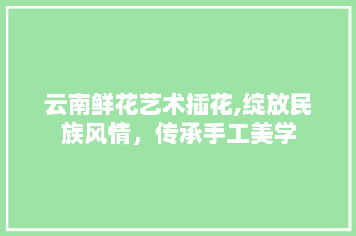 云南鲜花艺术插花,绽放民族风情，传承手工美学