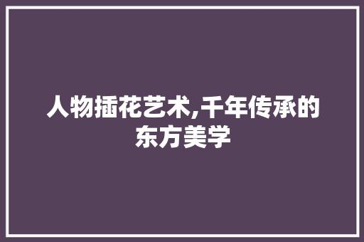 人物插花艺术,千年传承的东方美学