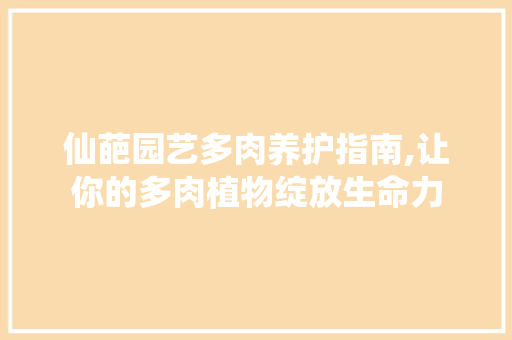 仙葩园艺多肉养护指南,让你的多肉植物绽放生命力 有机育苗