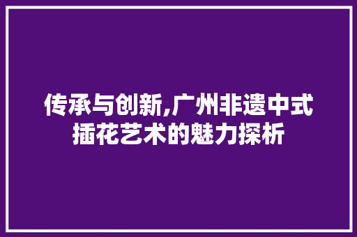 传承与创新,广州非遗中式插花艺术的魅力探析