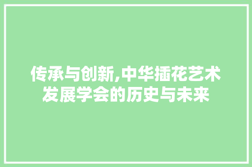 传承与创新,中华插花艺术发展学会的历史与未来