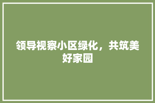 领导视察小区绿化，共筑美好家园