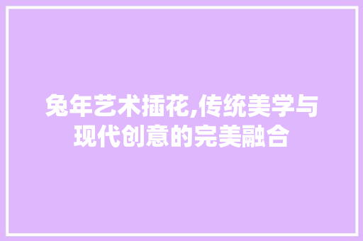 兔年艺术插花,传统美学与现代创意的完美融合