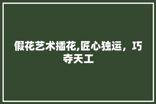 假花艺术插花,匠心独运，巧夺天工