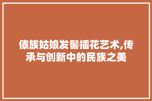 傣族姑娘发髻插花艺术,传承与创新中的民族之美