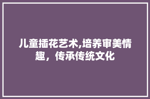 儿童插花艺术,培养审美情趣，传承传统文化