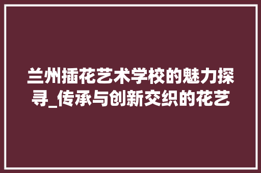 兰州插花艺术学校的魅力探寻_传承与创新交织的花艺之旅