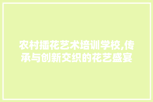 农村插花艺术培训学校,传承与创新交织的花艺盛宴