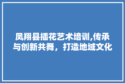 凤翔县插花艺术培训,传承与创新共舞，打造地域文化新名片