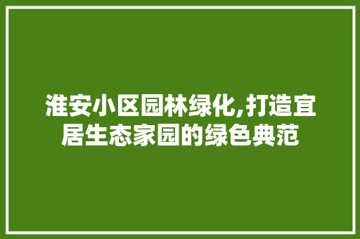 淮安小区园林绿化,打造宜居生态家园的绿色典范