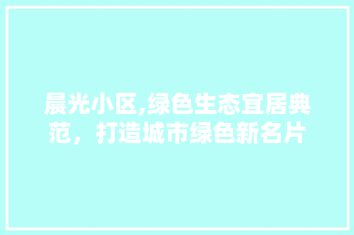 晨光小区,绿色生态宜居典范，打造城市绿色新名片