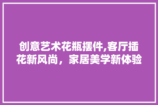 创意艺术花瓶摆件,客厅插花新风尚，家居美学新体验