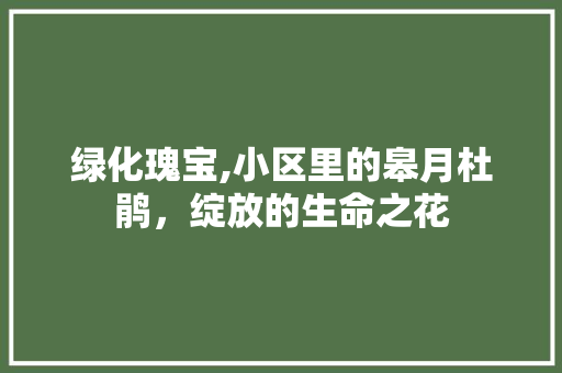 绿化瑰宝,小区里的皋月杜鹃，绽放的生命之花