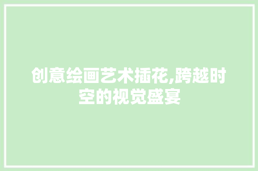 创意绘画艺术插花,跨越时空的视觉盛宴