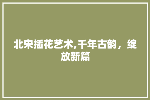 北宋插花艺术,千年古韵，绽放新篇