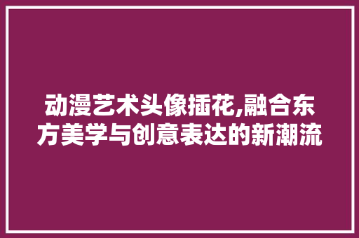 动漫艺术头像插花,融合东方美学与创意表达的新潮流