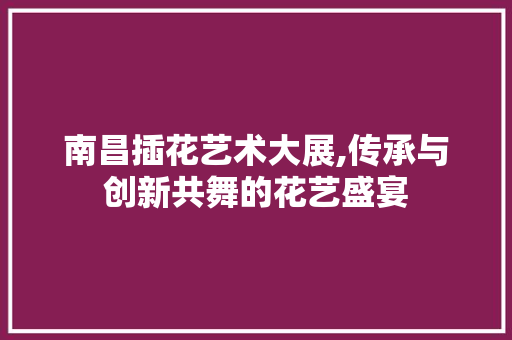 南昌插花艺术大展,传承与创新共舞的花艺盛宴