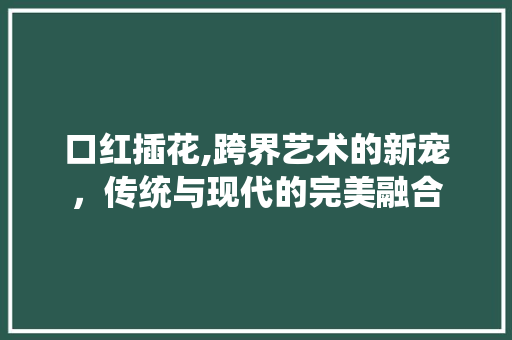 口红插花,跨界艺术的新宠，传统与现代的完美融合