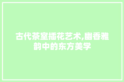 古代茶室插花艺术,幽香雅韵中的东方美学