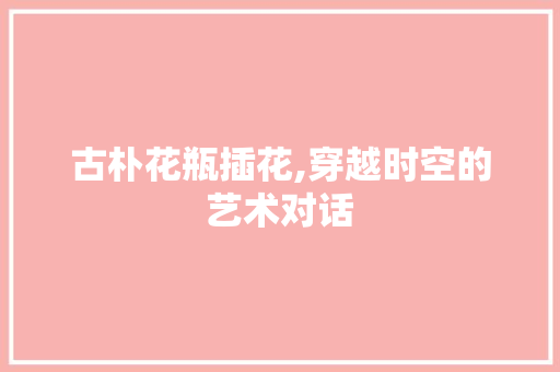 古朴花瓶插花,穿越时空的艺术对话