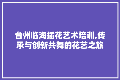 台州临海插花艺术培训,传承与创新共舞的花艺之旅