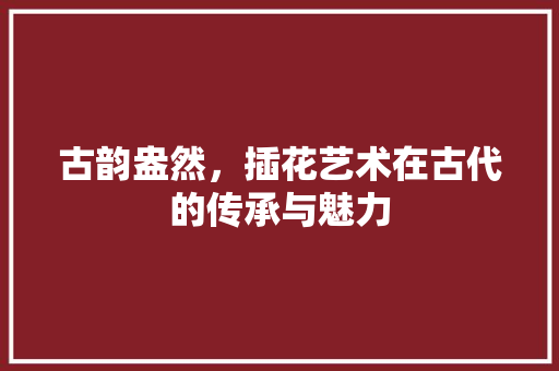 古韵盎然，插花艺术在古代的传承与魅力