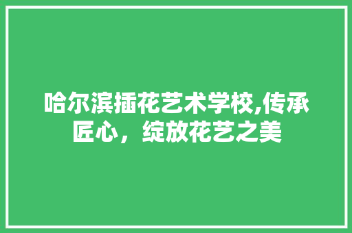 哈尔滨插花艺术学校,传承匠心，绽放花艺之美