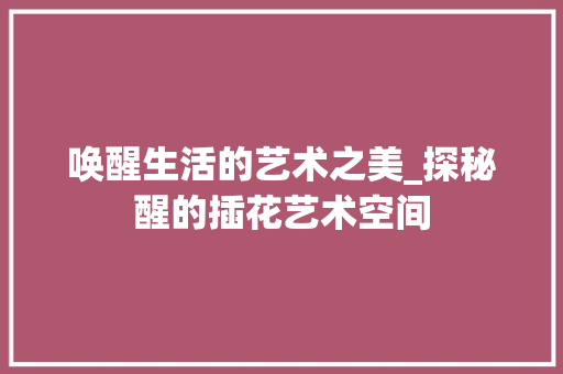 唤醒生活的艺术之美_探秘醒的插花艺术空间
