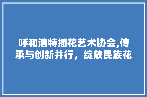呼和浩特插花艺术协会,传承与创新并行，绽放民族花卉之美