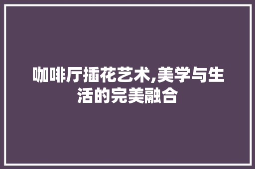 咖啡厅插花艺术,美学与生活的完美融合